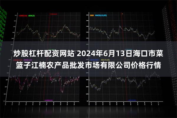   炒股杠杆配资网站 2024年6月13日海口市菜篮子江楠农产品批发市场有限公司价格行情