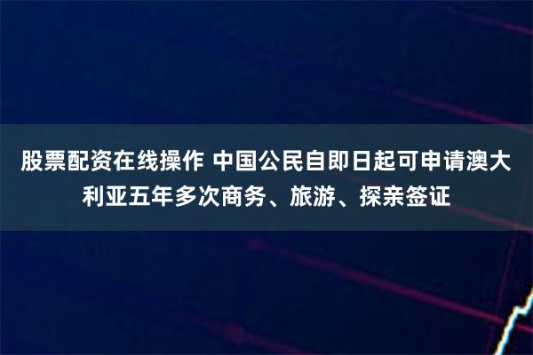   股票配资在线操作 中国公民自即日起可申请澳大利亚五年多次商务、旅游、探亲签证