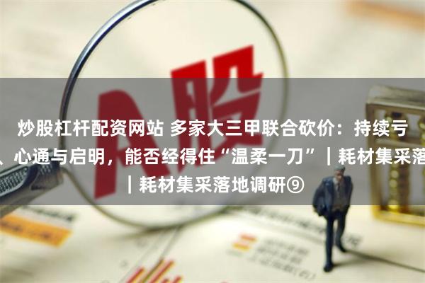 炒股杠杆配资网站 多家大三甲联合砍价：持续亏损的沛嘉、心通与启明，能否经得住“温柔一刀”｜耗材集采落地调研⑨