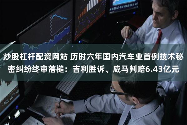 炒股杠杆配资网站 历时六年国内汽车业首例技术秘密纠纷终审落槌：吉利胜诉、威马判赔6.43亿元