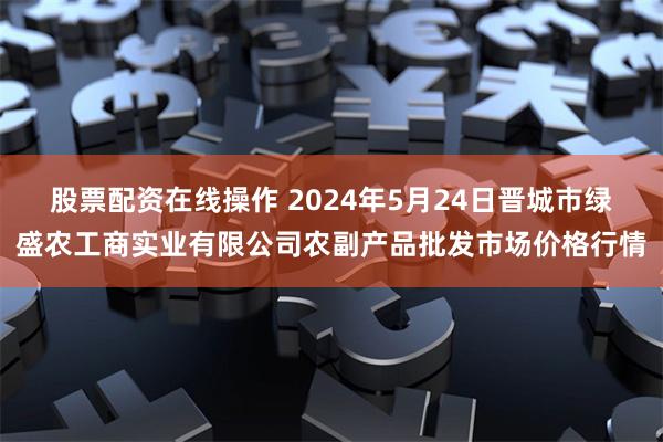 股票配资在线操作 2024年5月24日晋城市绿盛农工商实业有限公司农副产品批发市场价格行情