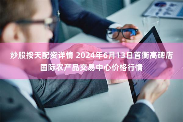 炒股按天配资详情 2024年6月13日首衡高碑店国际农产品交