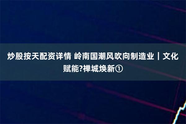 炒股按天配资详情 岭南国潮风吹向制造业｜文化赋能?禅城焕新①