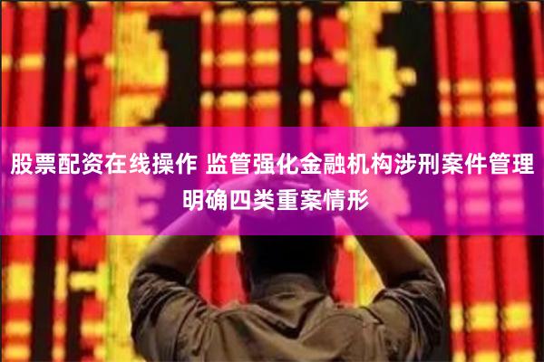 股票配资在线操作 监管强化金融机构涉刑案件管理 明确四类重案情形