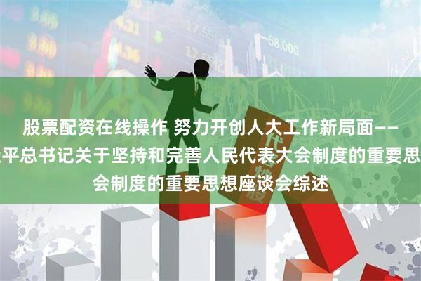 股票配资在线操作 努力开创人大工作新局面——学习贯彻习近平总书记关于坚持和完善人民代表大会制度的重要思想座谈会综述