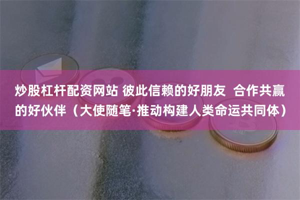 炒股杠杆配资网站 彼此信赖的好朋友  合作共赢的好伙伴（大使随笔·推动构建人类命运共同体）