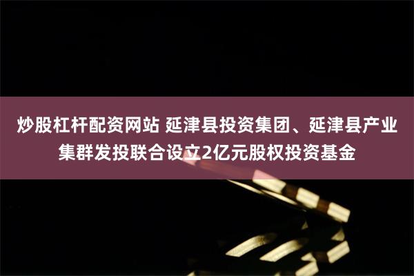   炒股杠杆配资网站 延津县投资集团、延津县产业集群发投联合设立2亿元股权投资基金