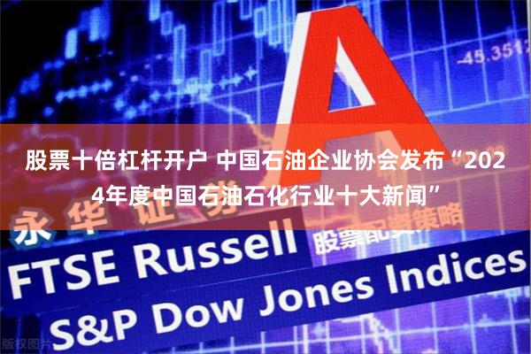股票十倍杠杆开户 中国石油企业协会发布“2024年度中国石油