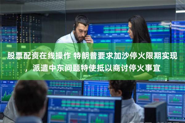 股票配资在线操作 特朗普要求加沙停火限期实现，派遣中东问题特使抵以商讨停火事宜