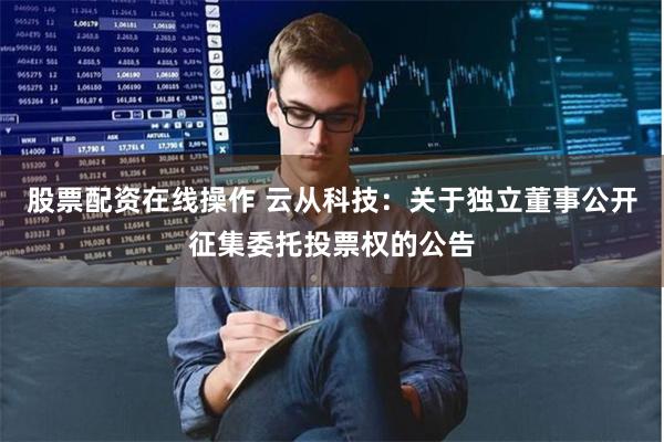 股票配资在线操作 云从科技：关于独立董事公开征集委托投票权的
