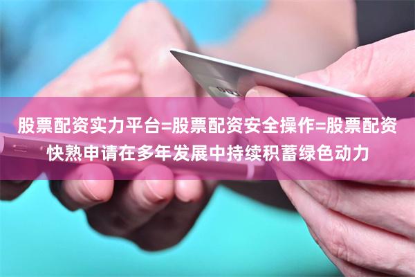 股票配资实力平台=股票配资安全操作=股票配资快熟申请在多年发展中持续积蓄绿色动力