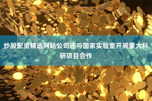 炒股配资精选网站公司还与国家实验室开展重大科研项目合作