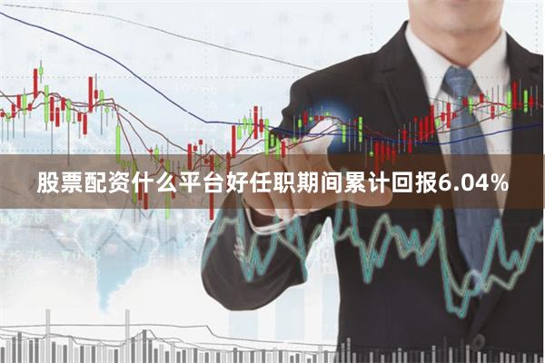 股票配资什么平台好任职期间累计回报6.04%