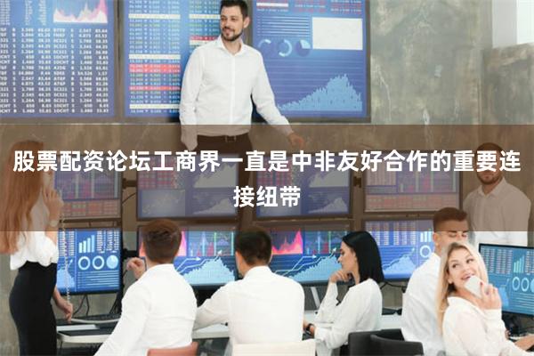 股票配资论坛工商界一直是中非友好合作的重要连接纽带